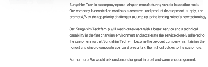 Sungshim Tech is a company specializing on manufacturing vehicle inspection tools. Our company is devoted on continuous research and product development, supply, and prompt A/S as the top priority challenges to jump up to the leading role of a new technology. Our Sungshim Tech family will reach customers with a better service and a technical capability in the fast changing environment and accelerate the service closely adhered to the customers so that Sungshim Tech will become the beloved company maintaining the honest and sincere corporate spirit and presenting the highest values to the customers. Furthermore, We would ask customers for great interest and warm encouragement.